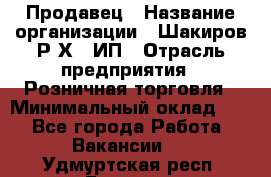 Продавец › Название организации ­ Шакиров Р.Х., ИП › Отрасль предприятия ­ Розничная торговля › Минимальный оклад ­ 1 - Все города Работа » Вакансии   . Удмуртская респ.,Глазов г.